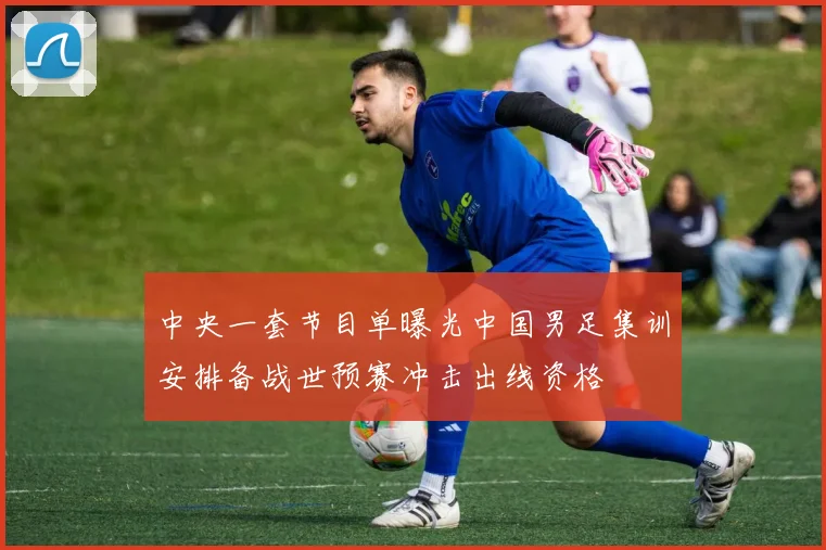 中央一套节目单曝光中国男足集训安排备战世预赛冲击出线资格