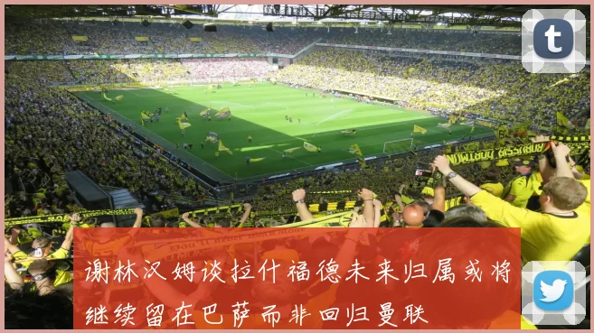 谢林汉姆谈拉什福德未来归属或将继续留在巴萨而非回归曼联