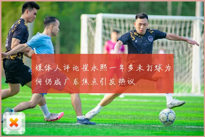媒体人评论崔永熙一年多未打球为何仍成广东焦点引发热议