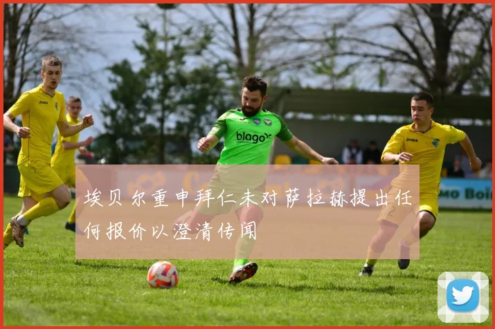 埃贝尔重申拜仁未对萨拉赫提出任何报价以澄清传闻