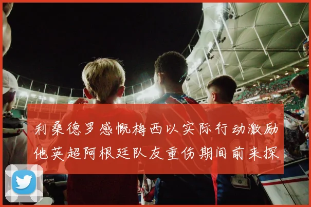 利桑德罗感慨梅西以实际行动激励他英超阿根廷队友重伤期间前来探望