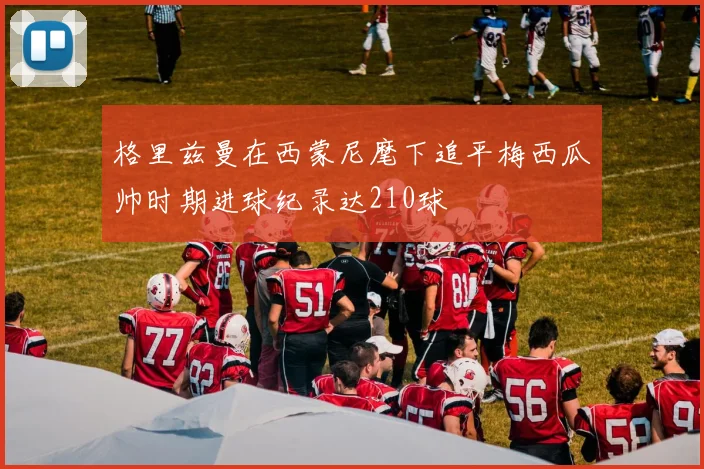 格里兹曼在西蒙尼麾下追平梅西瓜帅时期进球纪录达210球