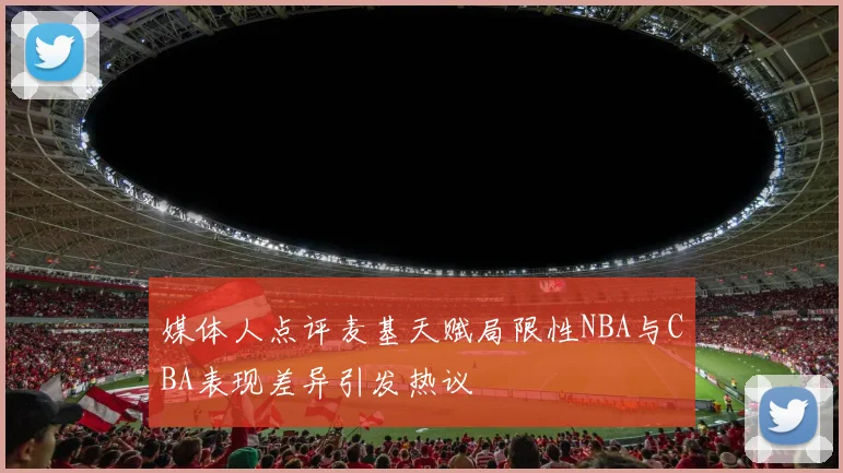 媒体人点评麦基天赋局限性NBA与CBA表现差异引发热议