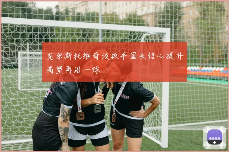 克尔斯托维奇谈扳平国米信心提升渴望再进一球
