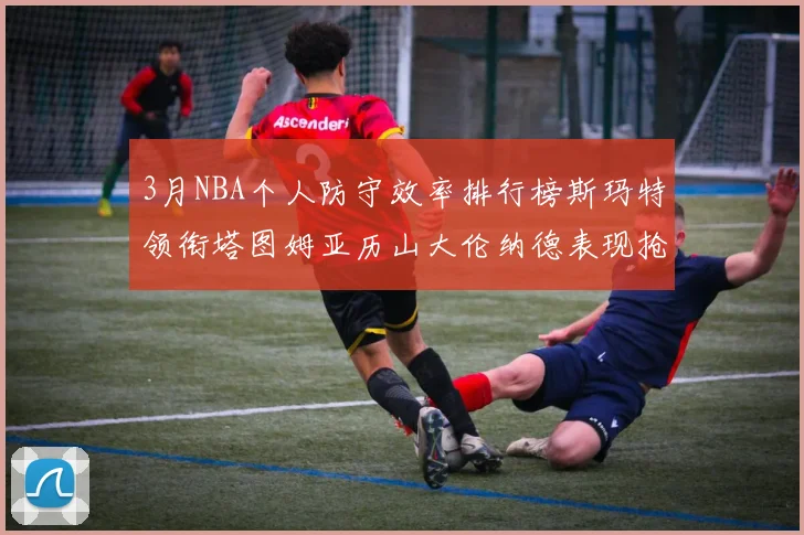 3月NBA个人防守效率排行榜斯玛特领衔塔图姆亚历山大伦纳德表现抢眼