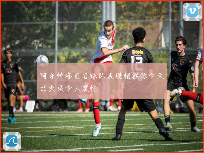 阿尔特塔直言球队表现糟糕称今天的失误令人震惊